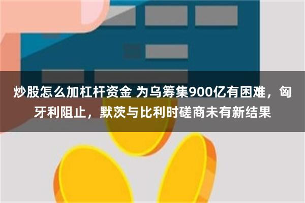 炒股怎么加杠杆资金 为乌筹集900亿有困难，匈牙利阻止，默茨与比利时磋商未有新结果