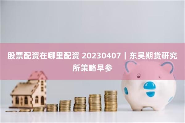 股票配资在哪里配资 20230407｜东吴期货研究所策略早参