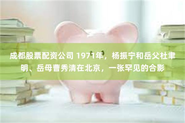 成都股票配资公司 1971年，杨振宁和岳父杜聿明、岳母曹秀清在北京，一张罕见的合影