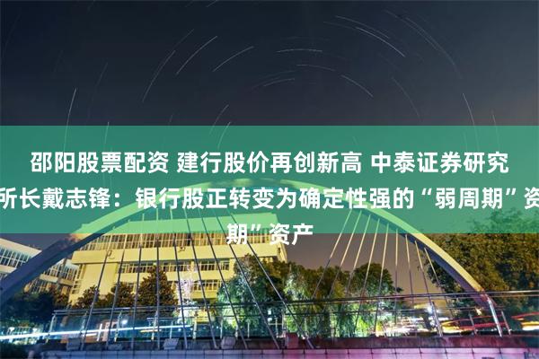 邵阳股票配资 建行股价再创新高 中泰证券研究所所长戴志锋：银行股正转变为确定性强的“弱周期”资产