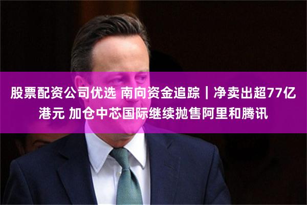 股票配资公司优选 南向资金追踪｜净卖出超77亿港元 加仓中芯国际继续抛售阿里和腾讯