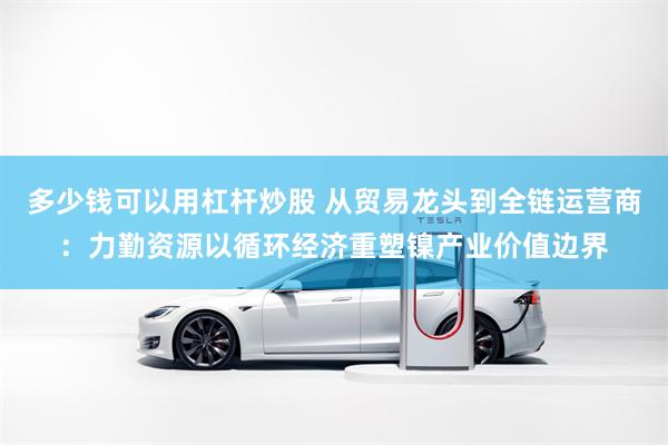 多少钱可以用杠杆炒股 从贸易龙头到全链运营商：力勤资源以循环经济重塑镍产业价值边界