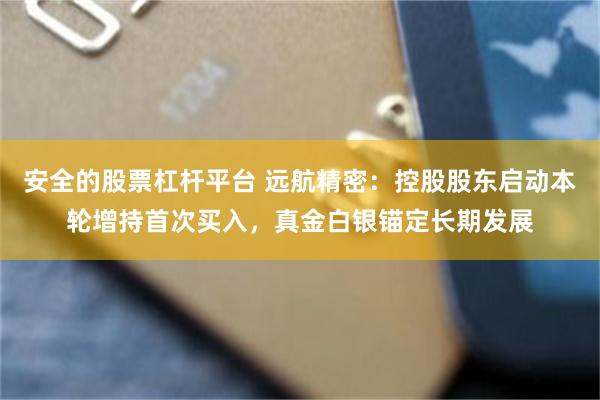 安全的股票杠杆平台 远航精密：控股股东启动本轮增持首次买入，真金白银锚定长期发展