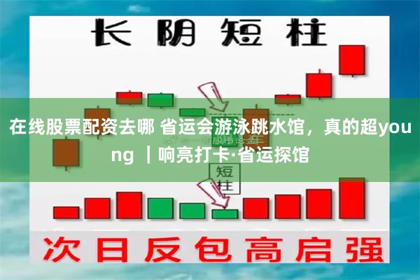 在线股票配资去哪 省运会游泳跳水馆，真的超young ｜响亮打卡·省运探馆