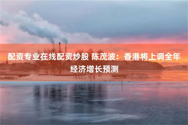 配资专业在线配资炒股 陈茂波：香港将上调全年经济增长预测