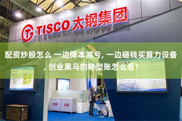 配资炒股怎么 一边降本减亏, 一边砸钱买算力设备, 创业黑马的转型账怎么看?