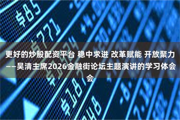 更好的炒股配资平台 稳中求进 改革赋能 开放聚力 ——吴清主席2026金融街论坛主题演讲的学习体会