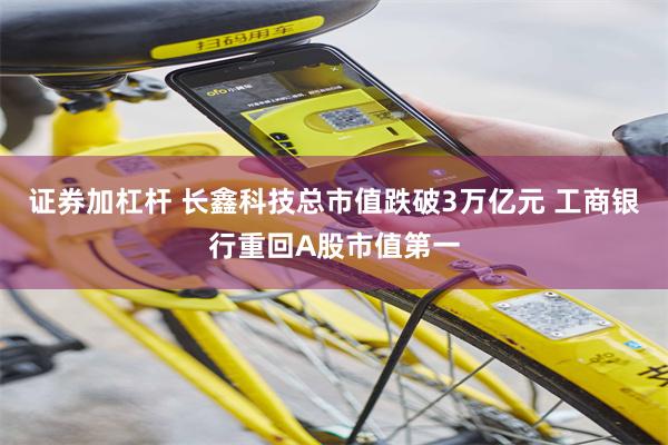 证券加杠杆 长鑫科技总市值跌破3万亿元 工商银行重回A股市值第一